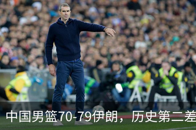 中国男篮70-79伊朗，历史第二差！球员评分：2人满分，其余均不合格